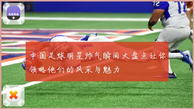 中国足球明星帅气瞬间大盘点让你领略他们的风采与魅力