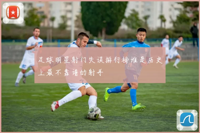 足球明星射门失误排行榜谁是历史上最不靠谱的射手
