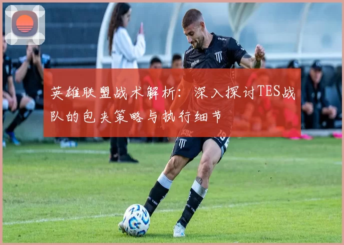 英雄联盟战术解析：深入探讨TES战队的包夹策略与执行细节