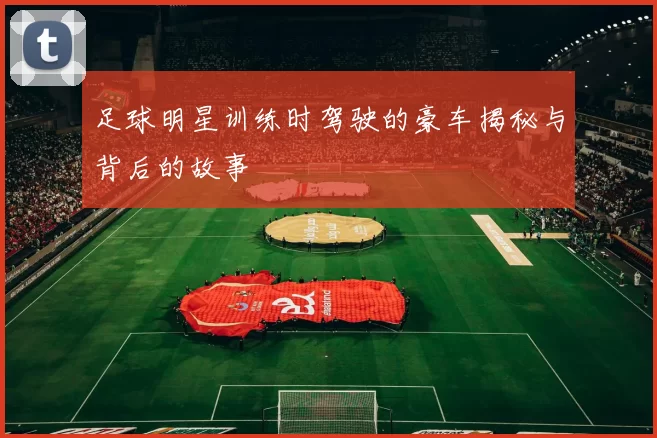 足球明星训练时驾驶的豪车揭秘与背后的故事