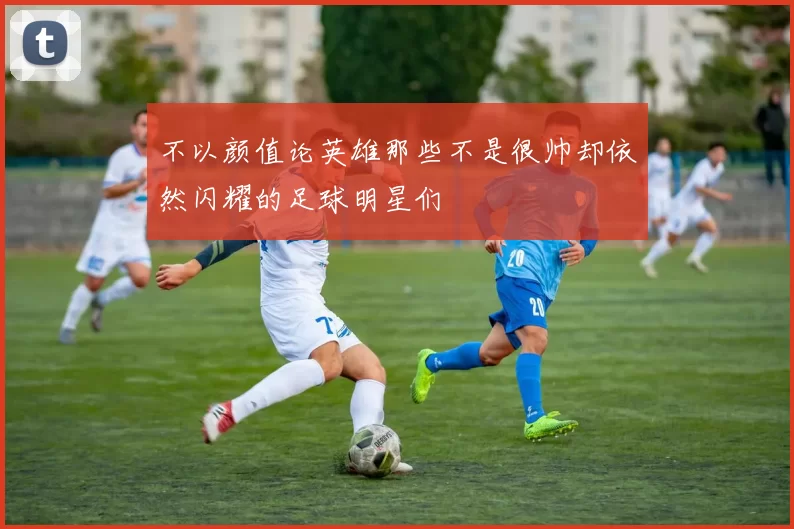 不以颜值论英雄那些不是很帅却依然闪耀的足球明星们