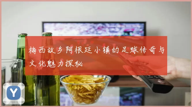 梅西故乡阿根廷小镇的足球传奇与文化魅力探秘