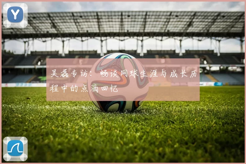吴磊专访：畅谈网球生涯与成长历程中的点滴回忆