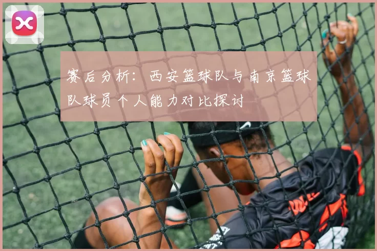 赛后分析：西安篮球队与南京篮球队球员个人能力对比探讨