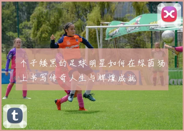 个子矮黑的足球明星如何在绿茵场上书写传奇人生与辉煌成就