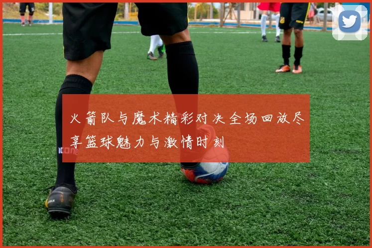 火箭队与魔术精彩对决全场回放尽享篮球魅力与激情时刻