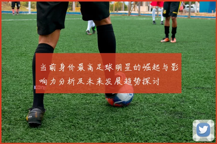 当前身价最高足球明星的崛起与影响力分析及未来发展趋势探讨