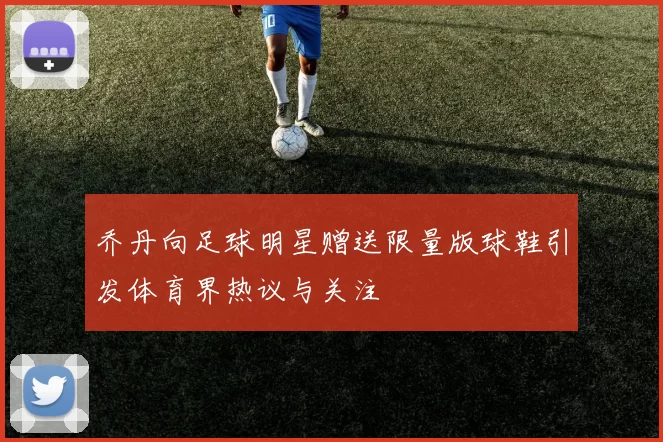 乔丹向足球明星赠送限量版球鞋引发体育界热议与关注