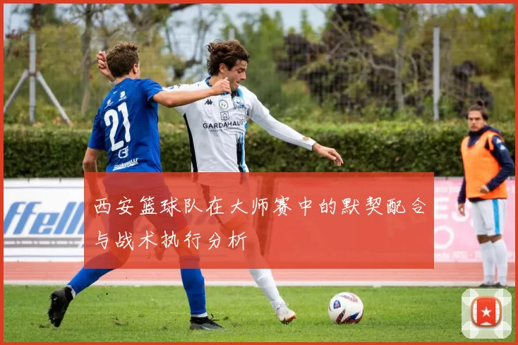 西安篮球队在大师赛中的默契配合与战术执行分析