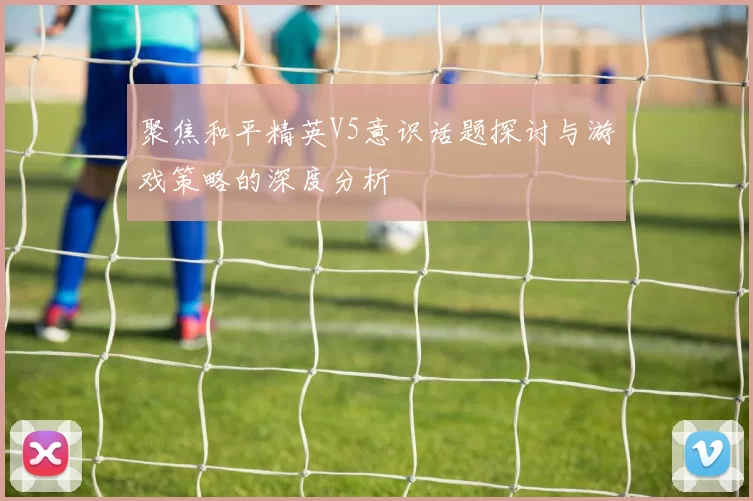 聚焦和平精英V5意识话题探讨与游戏策略的深度分析