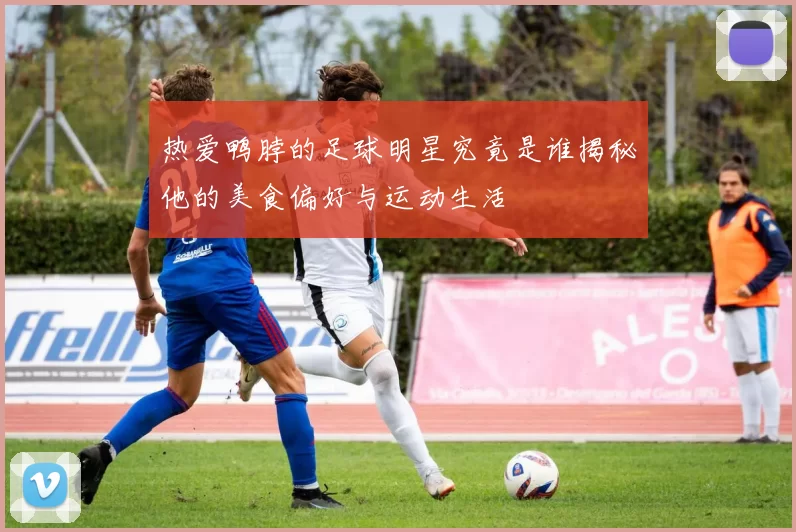 热爱鸭脖的足球明星究竟是谁揭秘他的美食偏好与运动生活