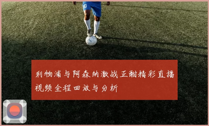 利物浦与阿森纳激战正酣精彩直播视频全程回放与分析