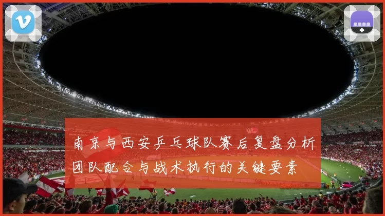 南京与西安乒乓球队赛后复盘分析团队配合与战术执行的关键要素