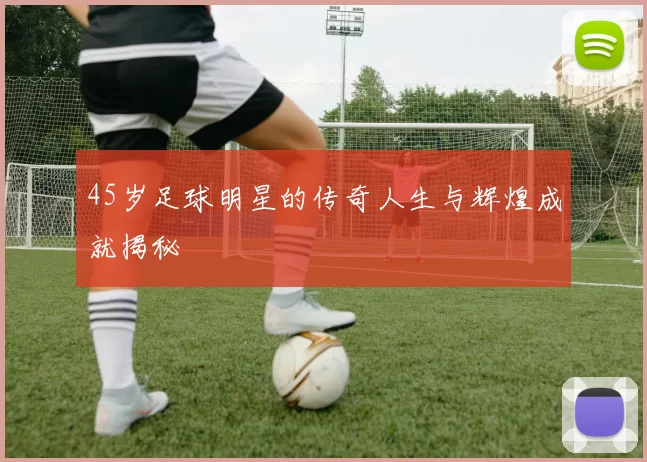 45岁足球明星的传奇人生与辉煌成就揭秘