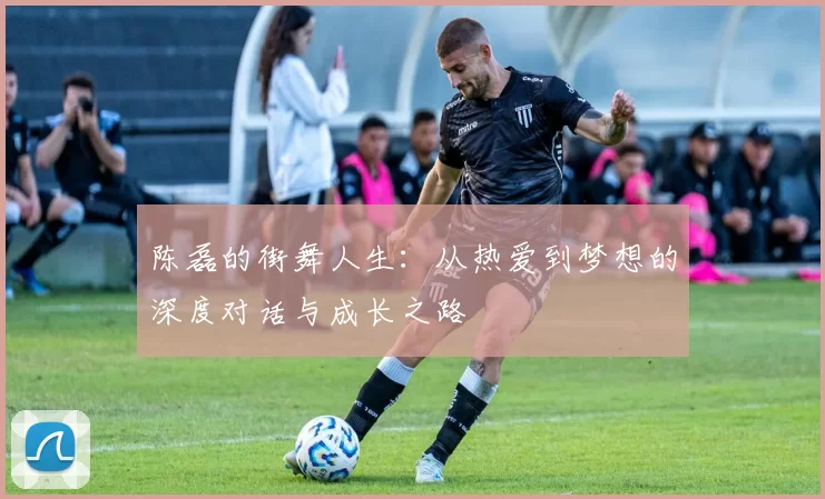 陈磊的街舞人生：从热爱到梦想的深度对话与成长之路