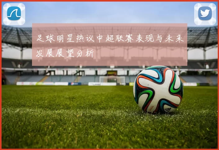 足球明星热议中超联赛表现与未来发展展望分析