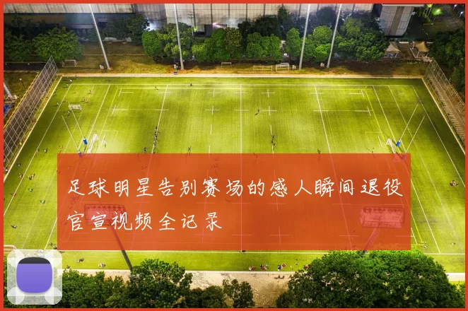 足球明星告别赛场的感人瞬间退役官宣视频全记录