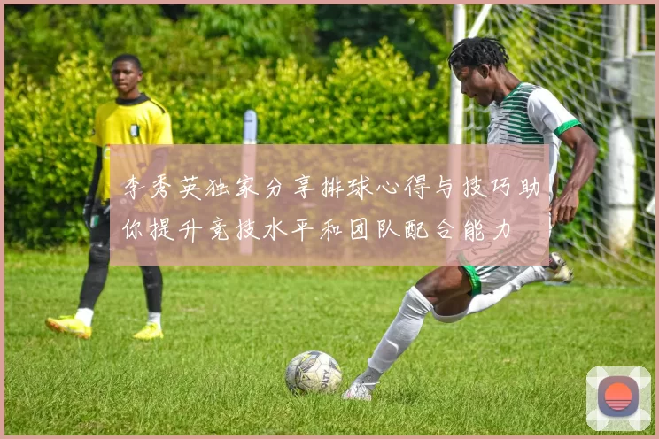 李秀英独家分享排球心得与技巧助你提升竞技水平和团队配合能力