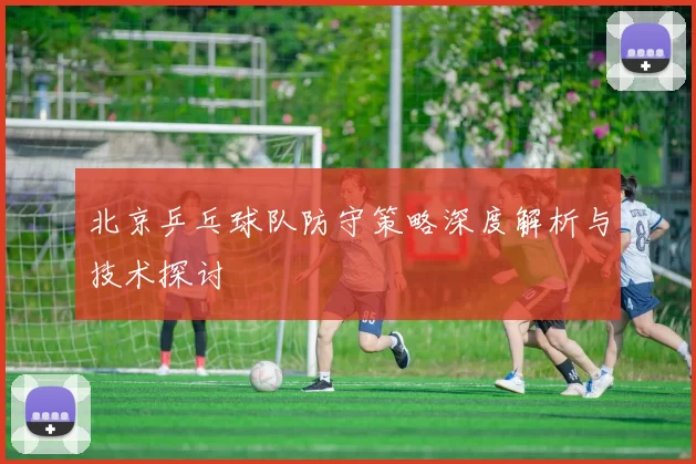 北京乒乓球队防守策略深度解析与技术探讨