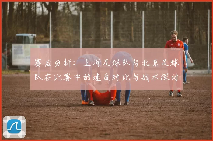 赛后分析：上海足球队与北京足球队在比赛中的速度对比与战术探讨