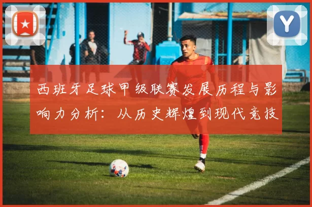 西班牙足球甲级联赛发展历程与影响力分析：从历史辉煌到现代竞技变革