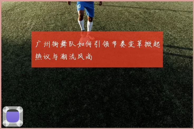 广州街舞队如何引领节奏变革掀起热议与潮流风尚