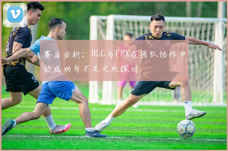 赛后分析：BLG与FPX在团队协作中的成功与不足之处探讨