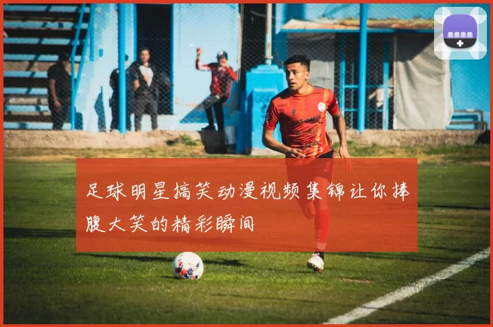 足球明星搞笑动漫视频集锦让你捧腹大笑的精彩瞬间