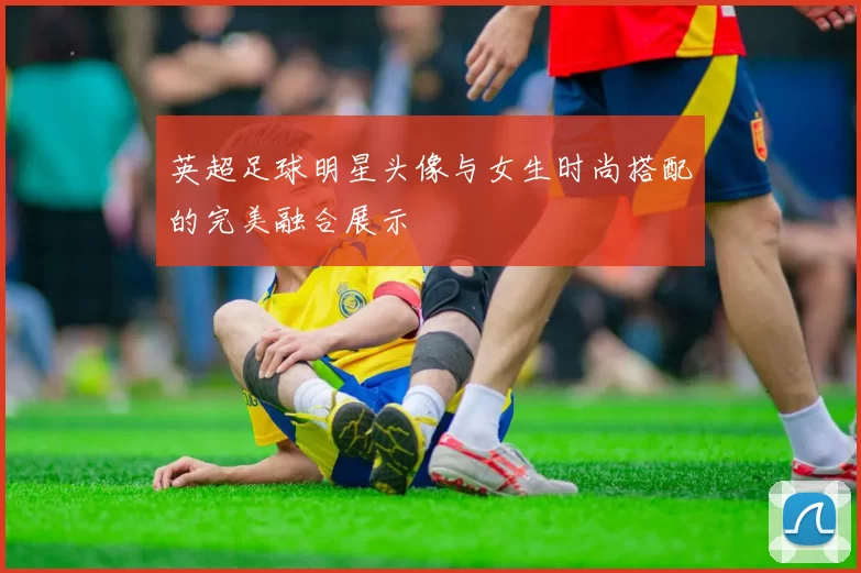 英超足球明星头像与女生时尚搭配的完美融合展示