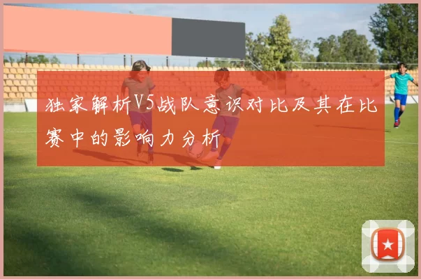 独家解析V5战队意识对比及其在比赛中的影响力分析
