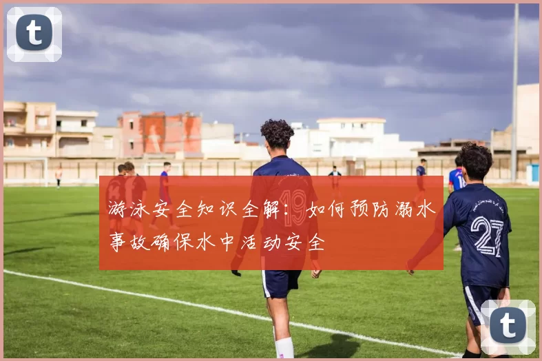 游泳安全知识全解：如何预防溺水事故确保水中活动安全