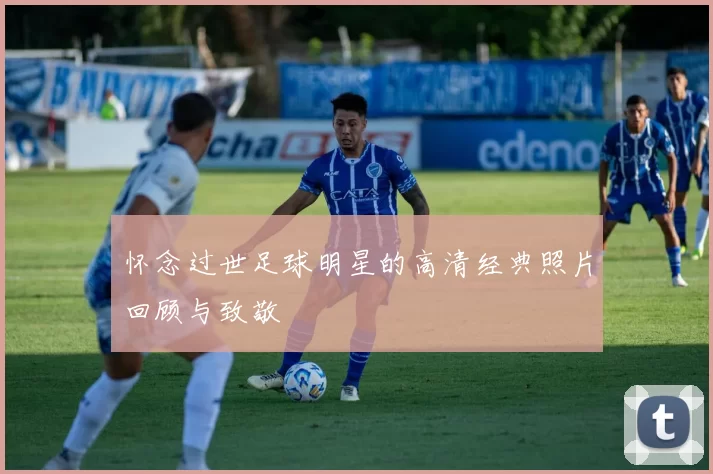 怀念过世足球明星的高清经典照片回顾与致敬