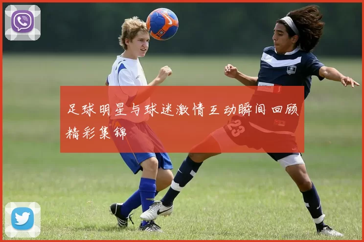 足球明星与球迷激情互动瞬间回顾精彩集锦