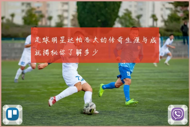 足球明星达帕洛夫的传奇生涯与成就揭秘你了解多少