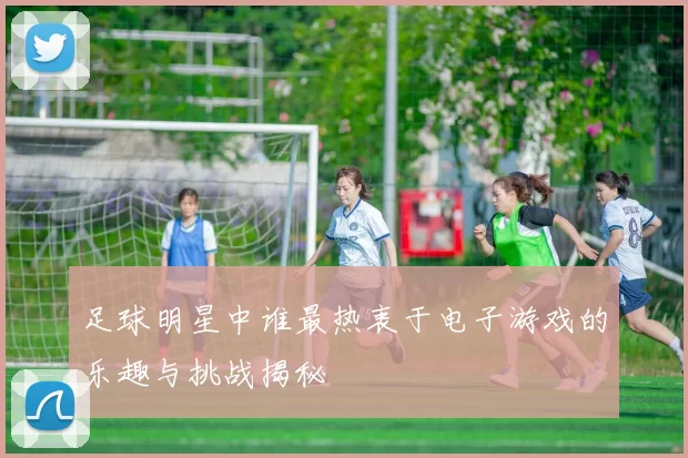足球明星中谁最热衷于电子游戏的乐趣与挑战揭秘
