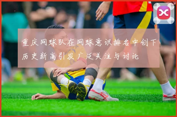 重庆网球队在网球意识排名中创下历史新高引发广泛关注与讨论