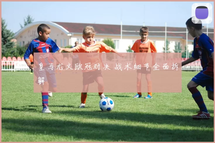 皇马尤文欧冠对决 战术细节全面拆解