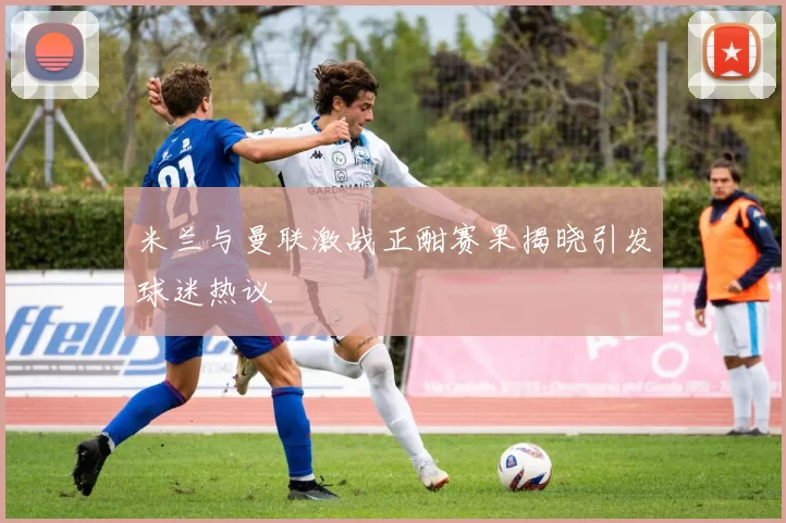 米兰与曼联激战正酣赛果揭晓引发球迷热议
