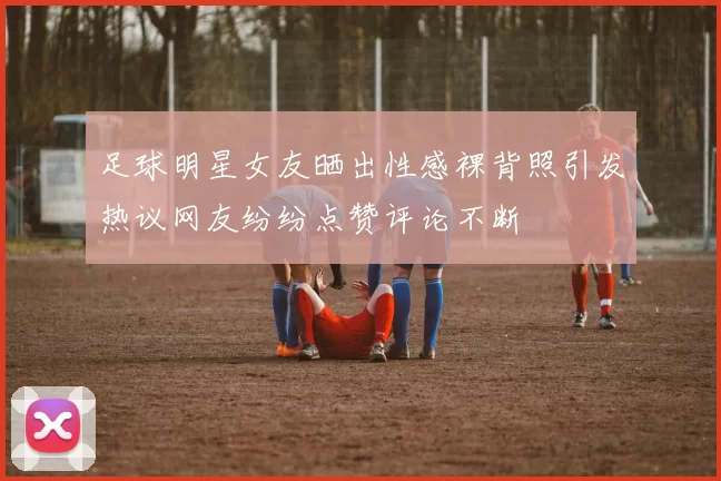 足球明星女友晒出性感裸背照引发热议网友纷纷点赞评论不断