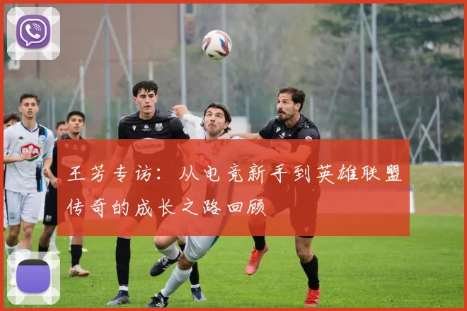 王芳专访：从电竞新手到英雄联盟传奇的成长之路回顾