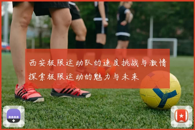 西安极限运动队的速度挑战与激情探索极限运动的魅力与未来