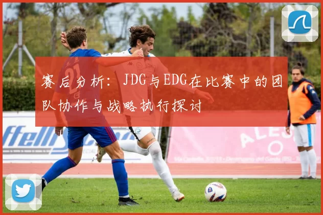 赛后分析：JDG与EDG在比赛中的团队协作与战略执行探讨