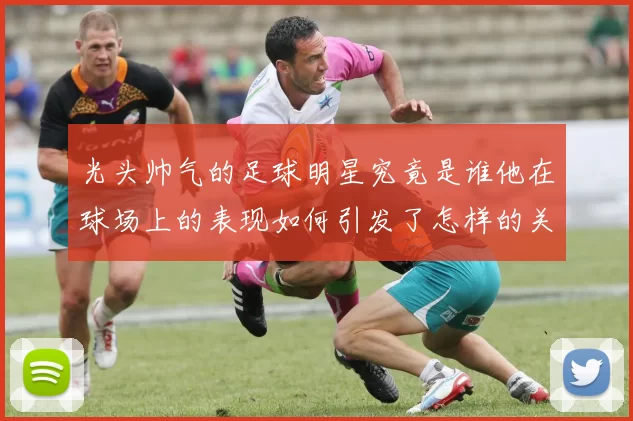 光头帅气的足球明星究竟是谁他在球场上的表现如何引发了怎样的关注