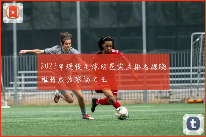 2023年现役足球明星实力排名揭晓谁将成为球场之王