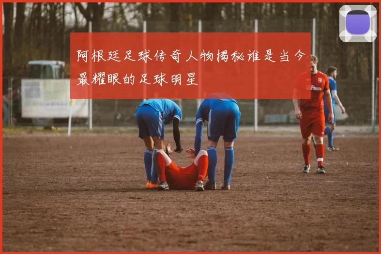 阿根廷足球传奇人物揭秘谁是当今最耀眼的足球明星