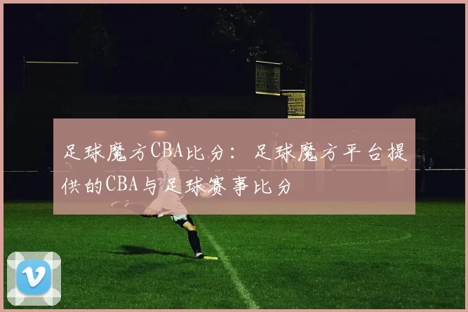 足球魔方CBA比分：足球魔方平台提供的CBA与足球赛事比分