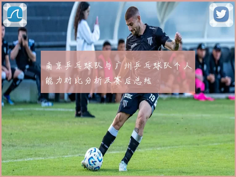 南京乒乓球队与广州乒乓球队个人能力对比分析及赛后总结