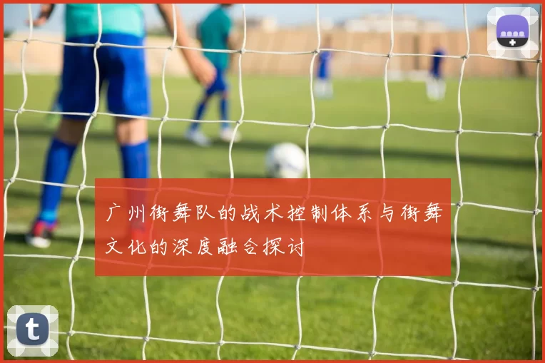 广州街舞队的战术控制体系与街舞文化的深度融合探讨