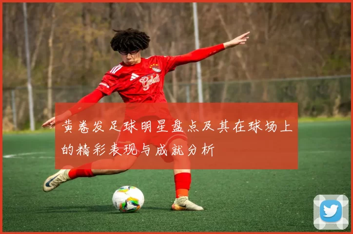 黄卷发足球明星盘点及其在球场上的精彩表现与成就分析