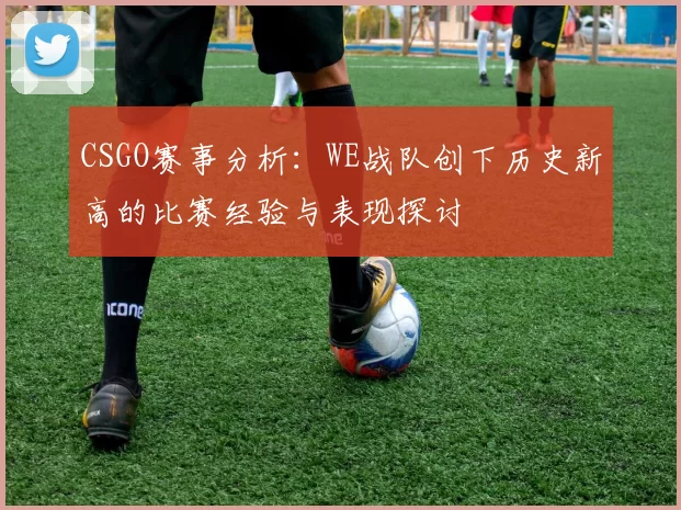 CSGO赛事分析：WE战队创下历史新高的比赛经验与表现探讨